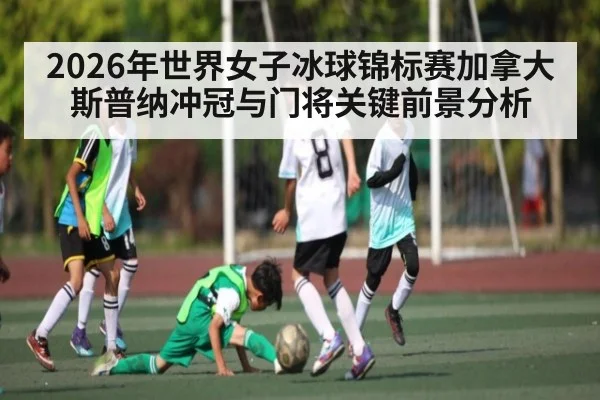 2026年世界女子冰球锦标赛加拿大斯普纳冲冠与门将关键前景分析