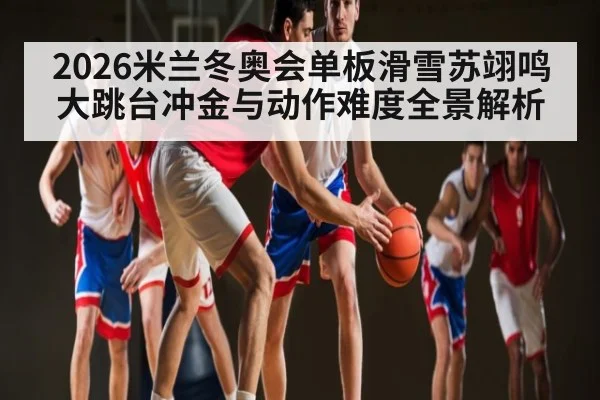 2026米兰冬奥会单板滑雪苏翊鸣大跳台冲金与动作难度全景解析