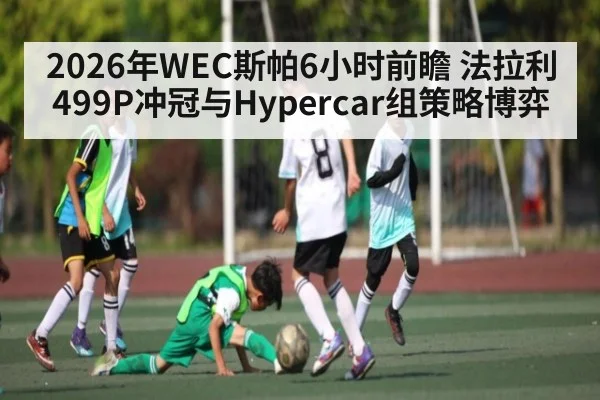2026年WEC斯帕6小时前瞻 法拉利499P冲冠与Hypercar组策略博弈